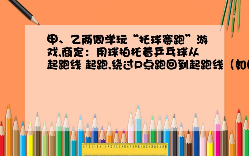 甲、乙两同学玩“托球赛跑”游戏,商定：用球拍托着乒乓球从起跑线 起跑,绕过P点跑回到起跑线（如图所示请写出每一步的思路,