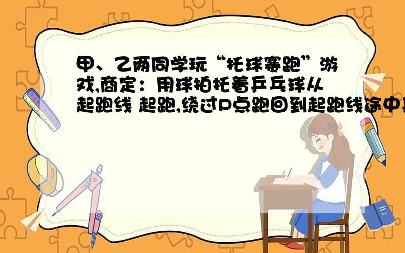 甲、乙两同学玩“托球赛跑”游戏,商定：用球拍托着乒乓球从起跑线 起跑,绕过P点跑回到起跑线途中乒乓球掉下时须捡起并回到掉球处继续赛跑,用时少者胜．结果：甲同学由于心急,掉了球,