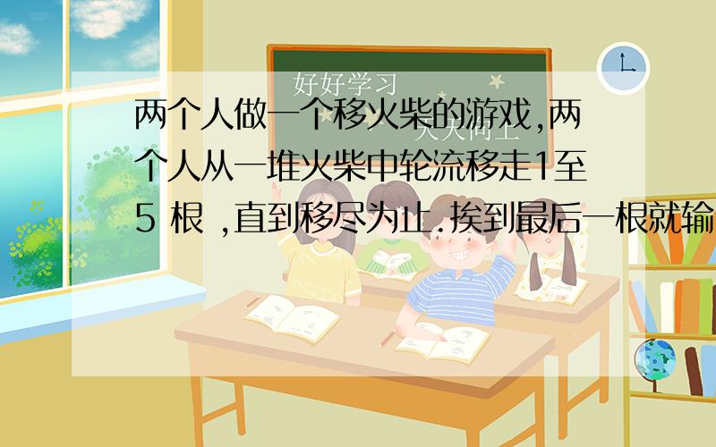 两个人做一个移火柴的游戏,两个人从一堆火柴中轮流移走1至5 根 ,直到移尽为止.挨到最后一根就输.如果始有100根火柴,首先移火柴的人在第一次移走多少根时才能保证获胜?