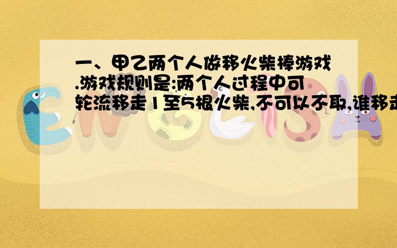 一、甲乙两个人做移火柴棒游戏.游戏规则是:两个人过程中可轮流移走1至5根火柴,不可以不取,谁移走最后一根火柴就算谁赢.如果刚开始有2011根火柴,有甲先移,若甲想获胜,那他第一次要移走