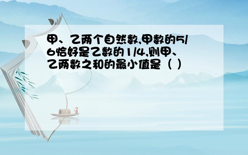 甲、乙两个自然数,甲数的5/6恰好是乙数的1/4,则甲、乙两数之和的最小值是（ ）