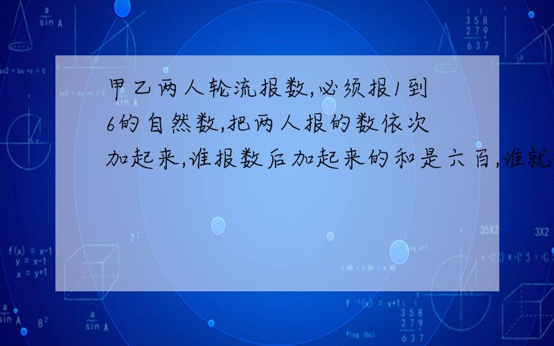 甲乙两人轮流报数,必须报1到6的自然数,把两人报的数依次加起来,谁报数后加起来的和是六百,谁就获胜.先报输的人想要确保自己获胜,应该采取什么样的方案?