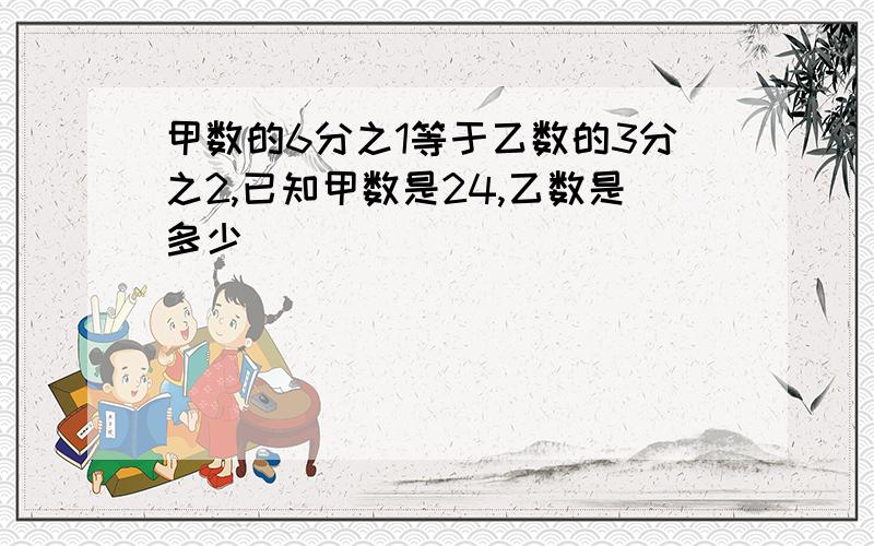 甲数的6分之1等于乙数的3分之2,已知甲数是24,乙数是多少