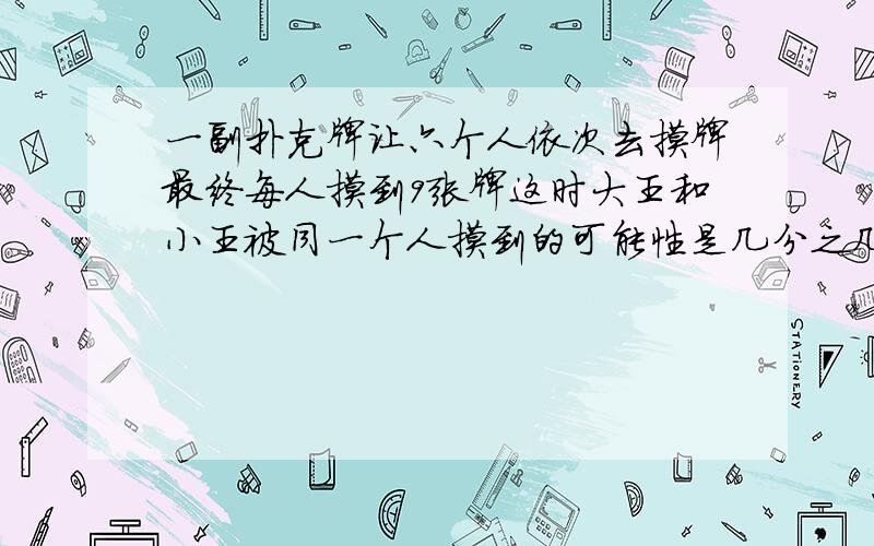 一副扑克牌让六个人依次去摸牌最终每人摸到9张牌这时大王和小王被同一个人摸到的可能性是几分之几?