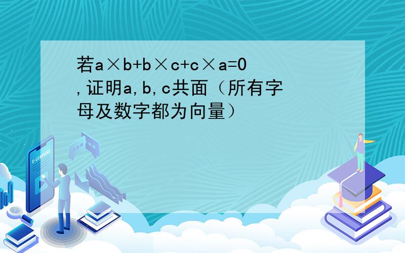 若a×b+b×c+c×a=0,证明a,b,c共面（所有字母及数字都为向量）