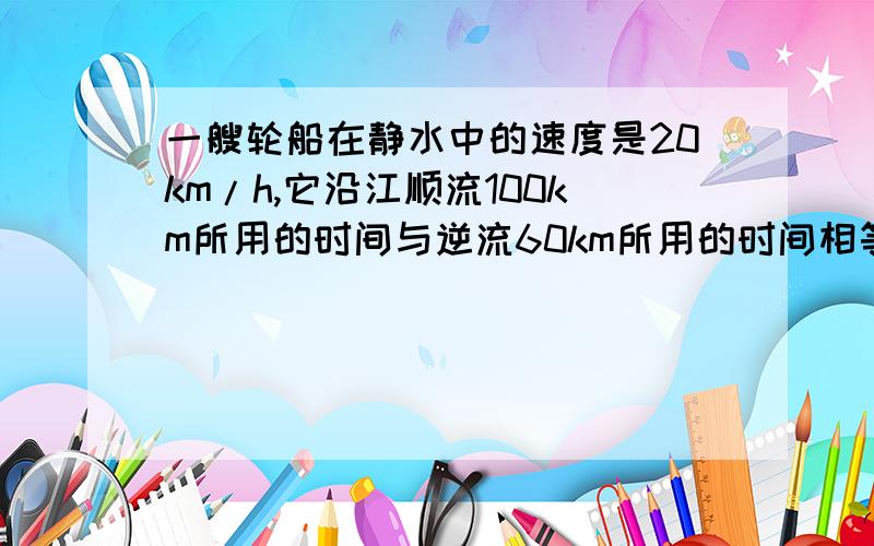 一艘轮船在静水中的速度是20km/h,它沿江顺流100km所用的时间与逆流60km所用的时间相等,求江水的流速是多少?