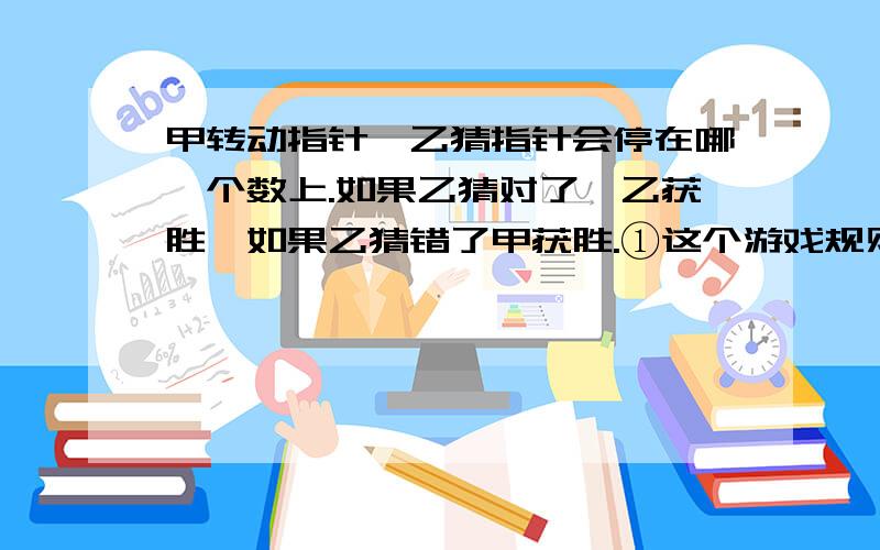 甲转动指针,乙猜指针会停在哪一个数上.如果乙猜对了,乙获胜,如果乙猜错了甲获胜.①这个游戏规则对双方公平吗?为什么?②乙一走会输吗?③现在有以下四种猜数的方法.如果你是乙,你会选择