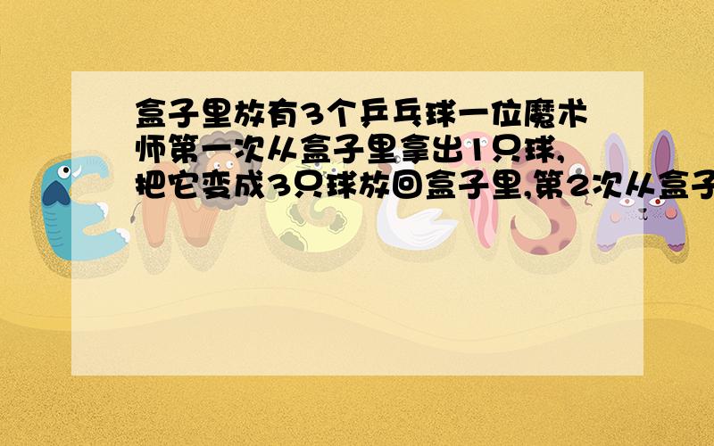 盒子里放有3个乒乓球一位魔术师第一次从盒子里拿出1只球,把它变成3只球放回盒子里,第2次从盒子里拿2只球,将每只球变成3只球后放回盒子里……第10次从盒子里拿出10只球将每只球个变成3