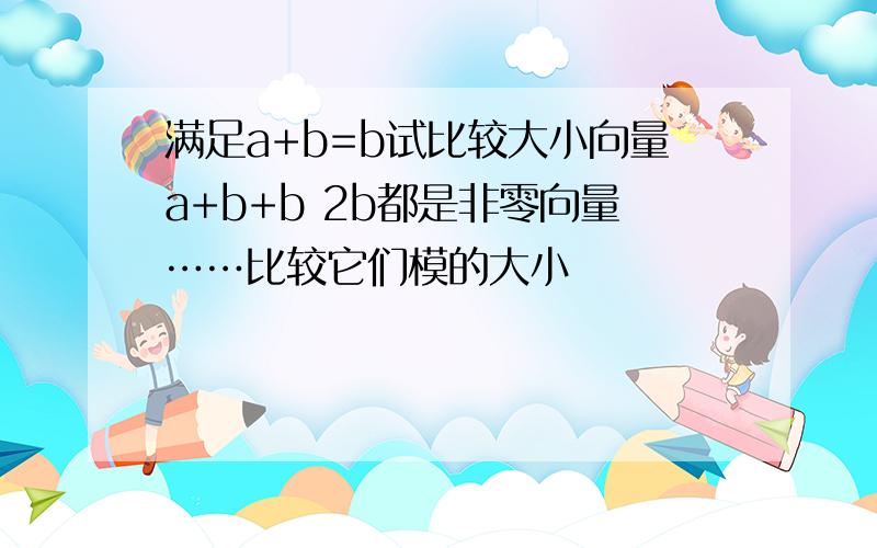 满足a+b=b试比较大小向量a+b+b 2b都是非零向量……比较它们模的大小