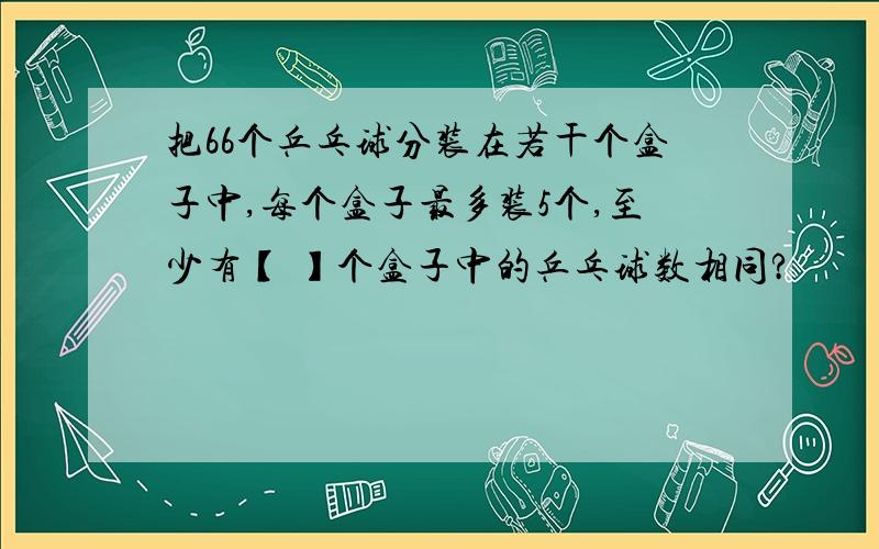 把66个乒乓球分装在若干个盒子中,每个盒子最多装5个,至少有【 】个盒子中的乒乓球数相同?