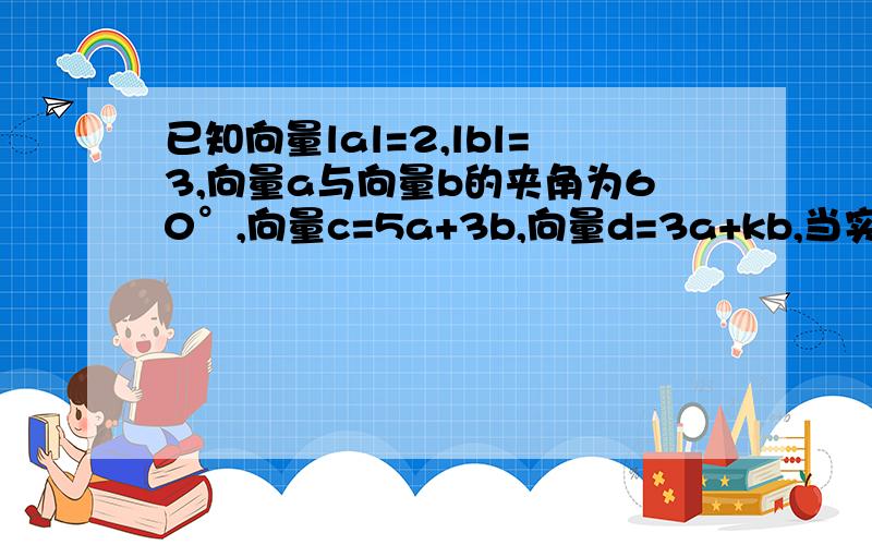 已知向量lal=2,lbl=3,向量a与向量b的夹角为60°,向量c=5a+3b,向量d=3a+kb,当实数k为何值时?1.向量c//向量d 2.向量c垂直向量d为什么平行的时候只要满足：5/3=3/k即可,所以k=9/5