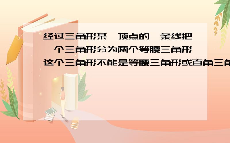 经过三角形某一顶点的一条线把一个三角形分为两个等腰三角形这个三角形不能是等腰三角形或直角三角形..急得嘞