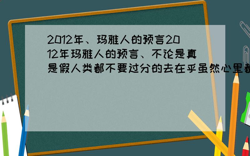 2012年、玛雅人的预言2012年玛雅人的预言、不论是真是假人类都不要过分的去在乎虽然心里都是不能平静、但是至少努力过拥有过就可以了、何必费精神去在乎活的时间长时间短呢、开始我