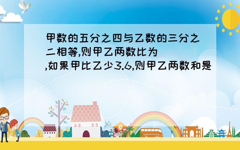 甲数的五分之四与乙数的三分之二相等,则甲乙两数比为（ ）,如果甲比乙少3.6,则甲乙两数和是（ ）