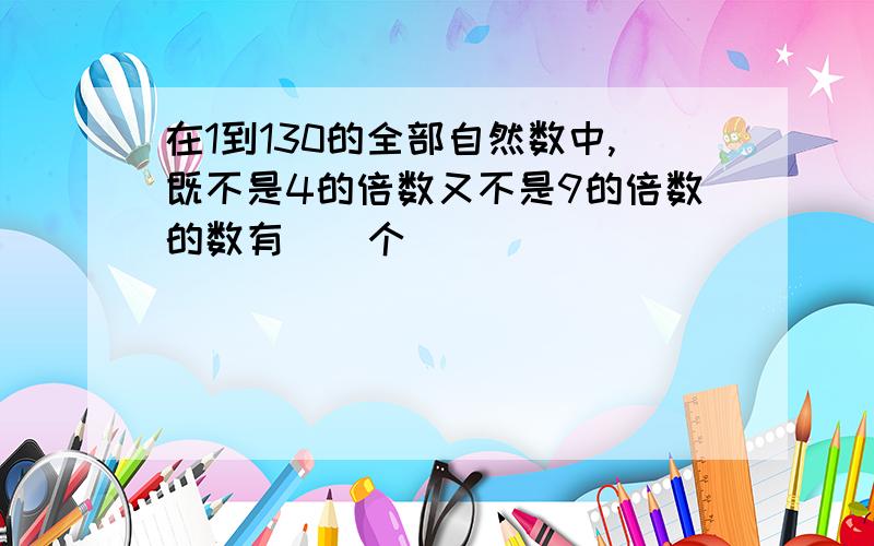 在1到130的全部自然数中,既不是4的倍数又不是9的倍数的数有()个