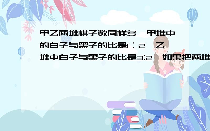 甲乙两堆棋子数同样多,甲堆中的白子与黑子的比是1：2,乙堆中白子与黑子的比是3:2,如果把两堆棋子合在一起,黑子数占棋子总数的几分之几?要详细过程,用比做题