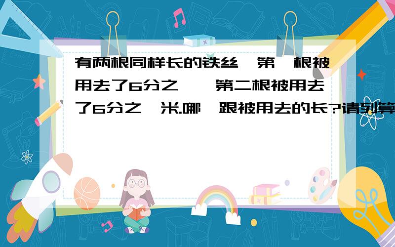 有两根同样长的铁丝,第一根被用去了6分之一,第二根被用去了6分之一米.哪一跟被用去的长?请列算式.