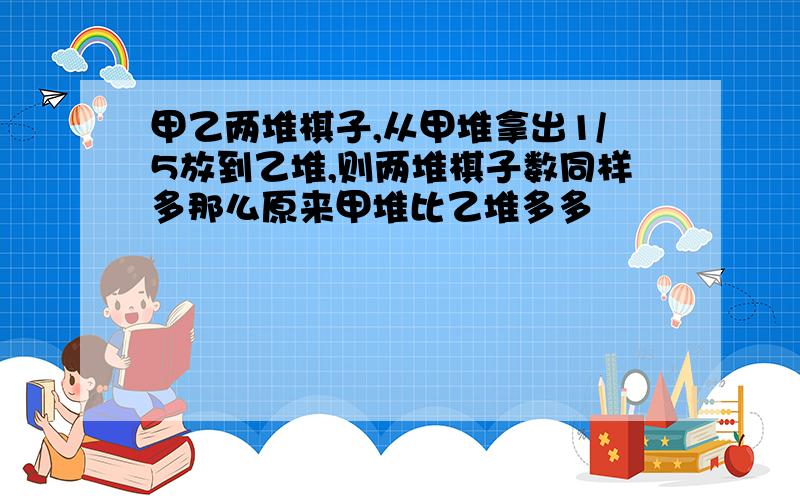 甲乙两堆棋子,从甲堆拿出1/5放到乙堆,则两堆棋子数同样多那么原来甲堆比乙堆多多