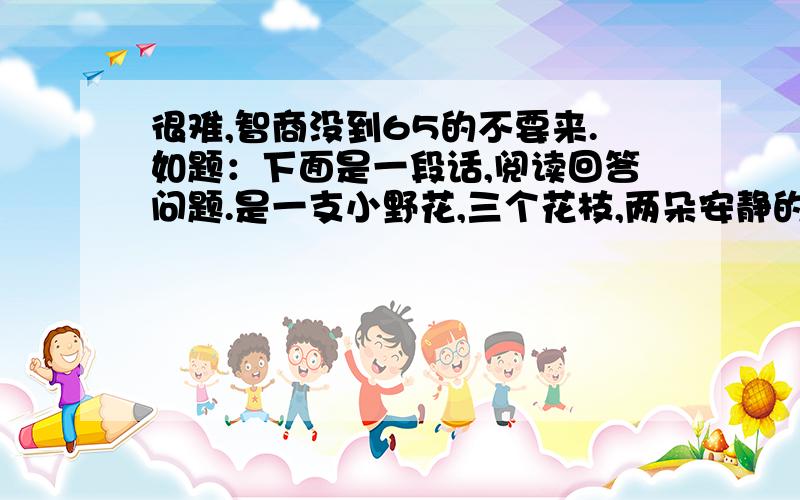 很难,智商没到65的不要来.如题：下面是一段话,阅读回答问题.是一支小野花,三个花枝,两朵安静的开着,还有一个是嫩嫩的花苞,形同轻拢的玉手,却是柔唇紧闭,洁齿轻咬,薄薄的花瓣层层相裹,