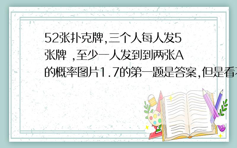 52张扑克牌,三个人每人发5张牌 ,至少一人发到到两张A的概率图片1.7的第一题是答案,但是看不懂括号里上面一个数下面三个数是什么意思,麻烦解释一下符号的意思和这题的思路,