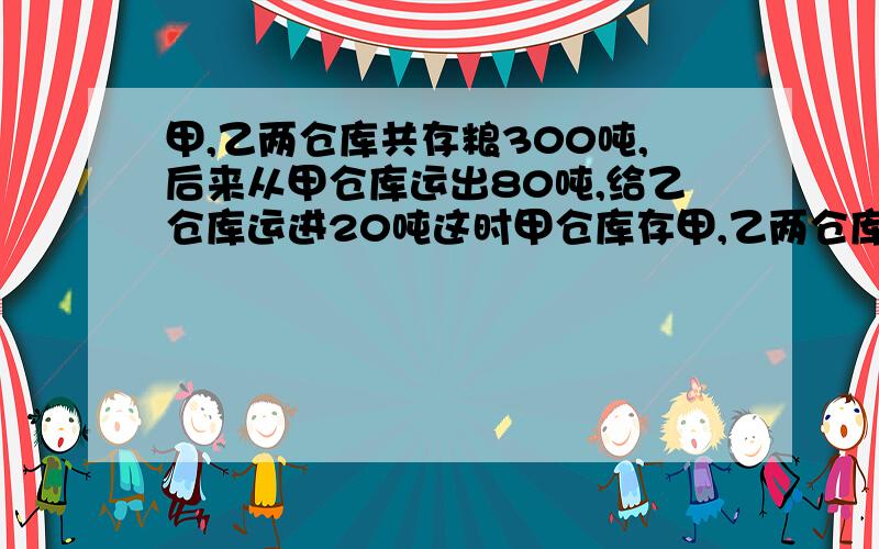 甲,乙两仓库共存粮300吨,后来从甲仓库运出80吨,给乙仓库运进20吨这时甲仓库存甲,乙两仓库共存粮300吨,后来从甲仓库运出80吨,给乙仓库运进20吨，这时甲仓库存粮是乙仓库的3倍，两个仓库原