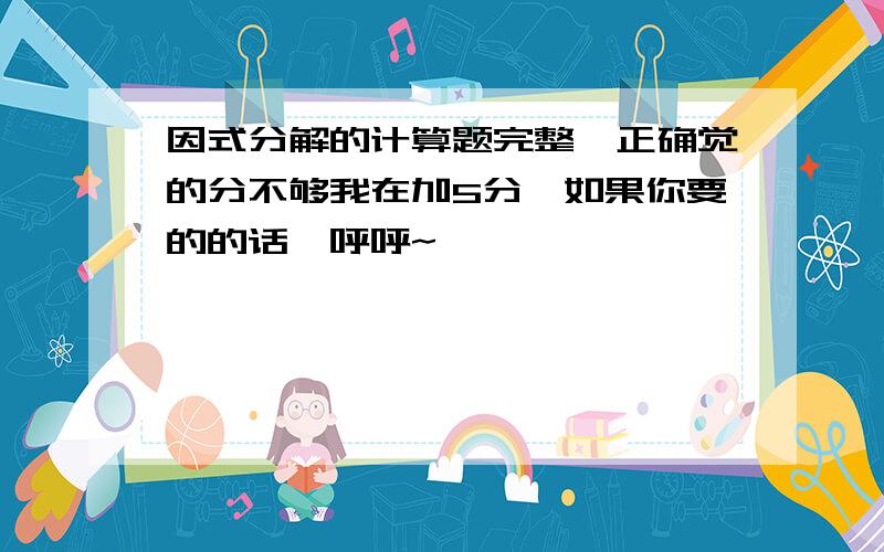 因式分解的计算题完整,正确觉的分不够我在加5分,如果你要的的话,呼呼~