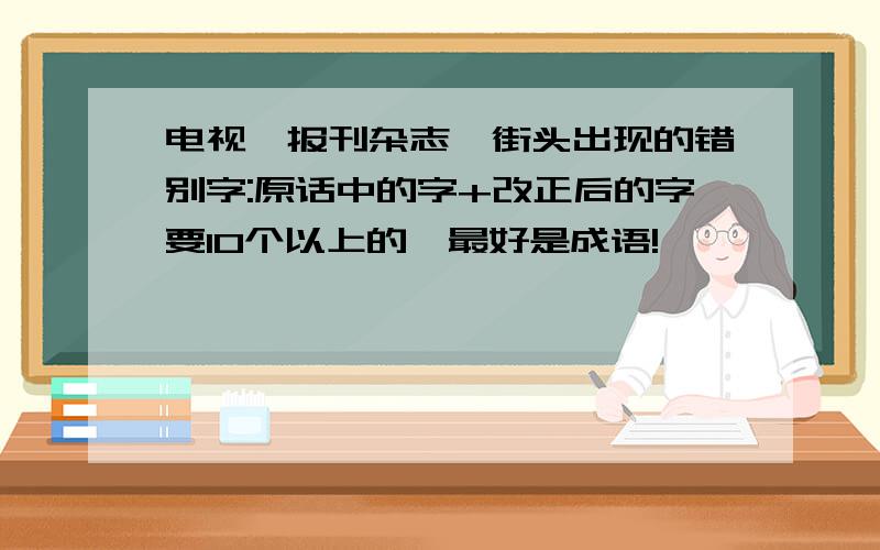 电视,报刊杂志,街头出现的错别字:原话中的字+改正后的字要10个以上的,最好是成语!