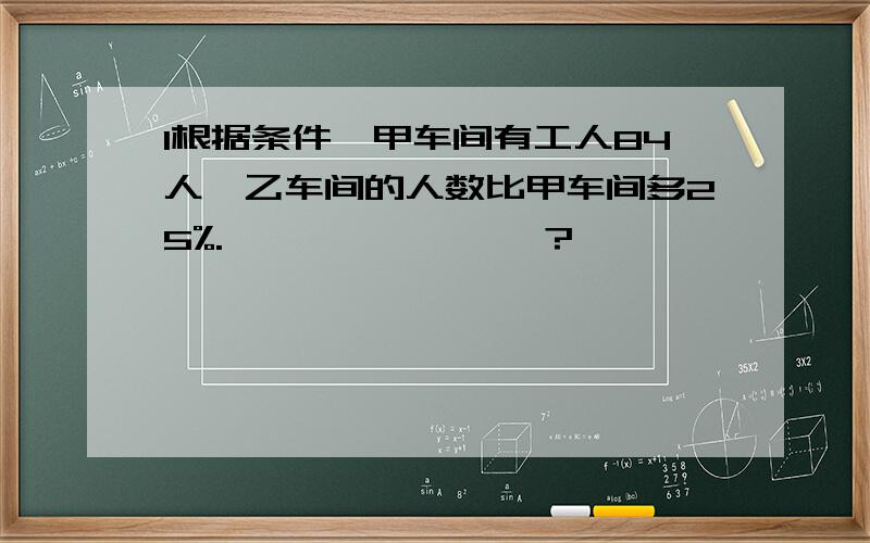 1根据条件,甲车间有工人84人,乙车间的人数比甲车间多25%.————————?