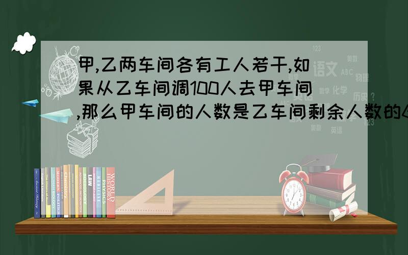 甲,乙两车间各有工人若干,如果从乙车间调100人去甲车间,那么甲车间的人数是乙车间剩余人数的6倍；如果从甲车间调100人去乙车间,则两车间人数相等,求原来甲,乙车间各有多少人?