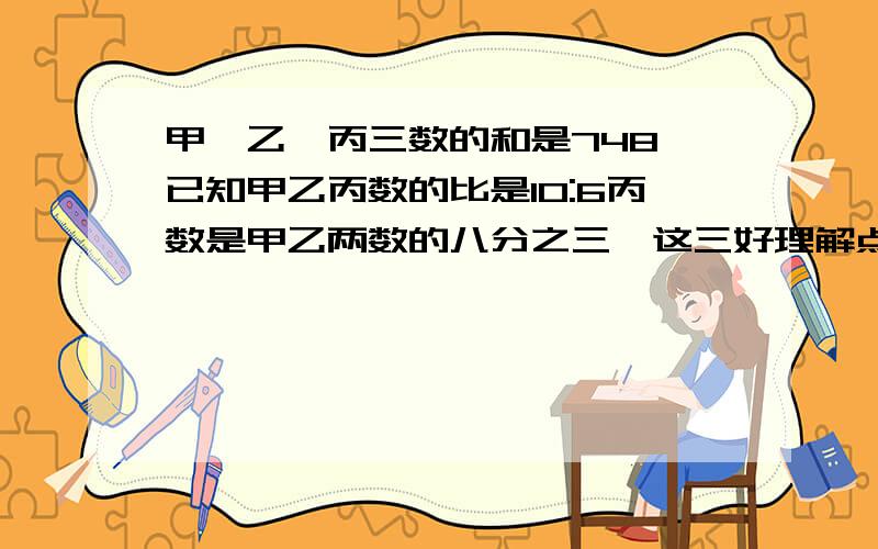 甲、乙、丙三数的和是748,已知甲乙丙数的比是10:6丙数是甲乙两数的八分之三,这三好理解点的