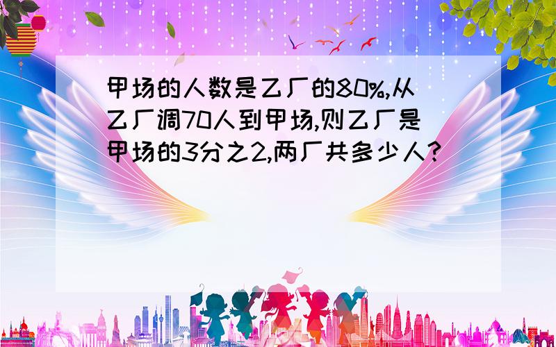 甲场的人数是乙厂的80%,从乙厂调70人到甲场,则乙厂是甲场的3分之2,两厂共多少人?