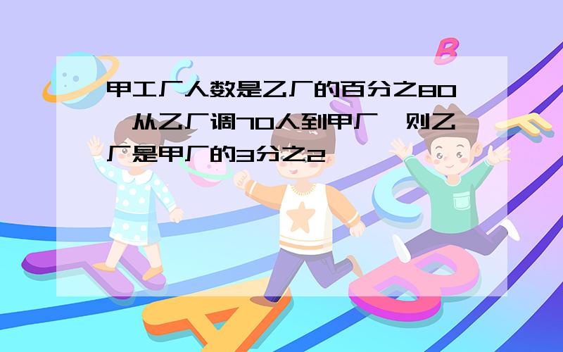 甲工厂人数是乙厂的百分之80,从乙厂调70人到甲厂,则乙厂是甲厂的3分之2