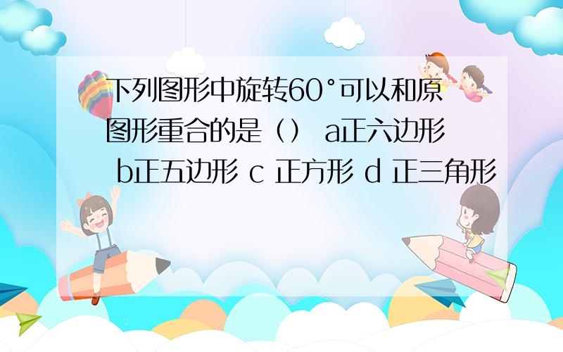 下列图形中旋转60°可以和原图形重合的是（） a正六边形 b正五边形 c 正方形 d 正三角形