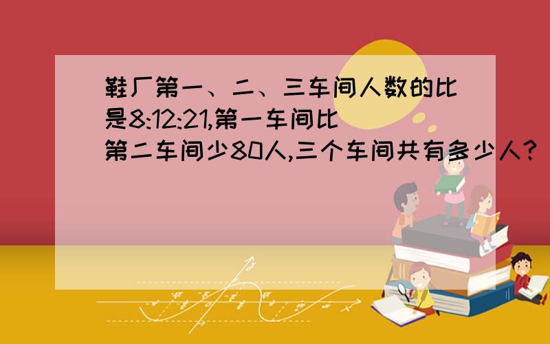 鞋厂第一、二、三车间人数的比是8:12:21,第一车间比第二车间少80人,三个车间共有多少人?