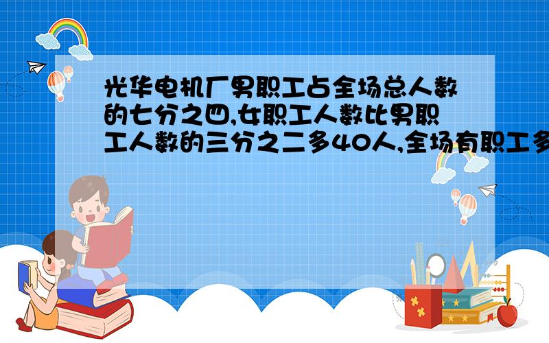 光华电机厂男职工占全场总人数的七分之四,女职工人数比男职工人数的三分之二多40人,全场有职工多少人?要算式