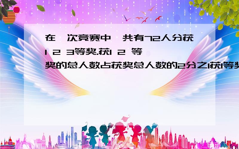 在一次竞赛中,共有72人分获1 2 3等奖.获1 2 等奖的总人数占获奖总人数的2分之1获1等奖的人数比是1:3.获