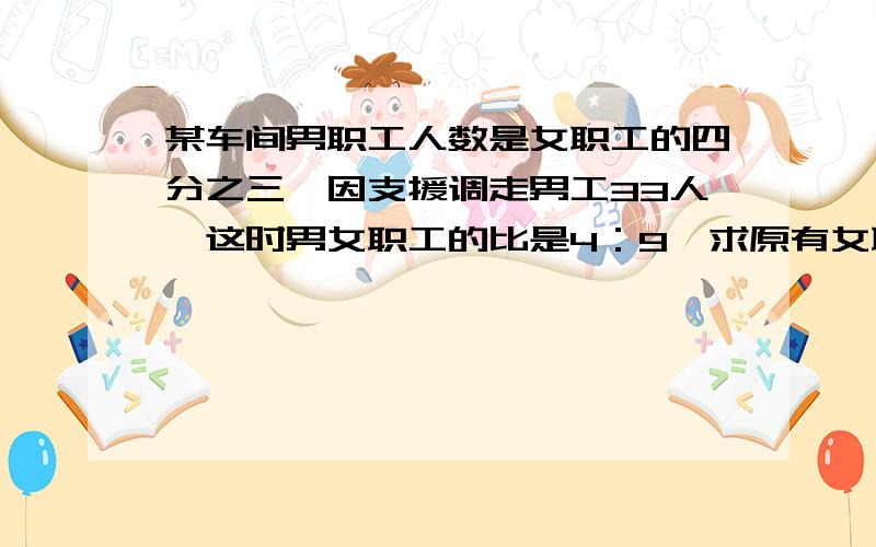 某车间男职工人数是女职工的四分之三,因支援调走男工33人,这时男女职工的比是4：9,求原有女职工?人