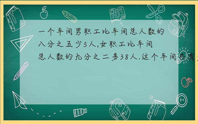 一个车间男职工比车间总人数的八分之五少5人,女职工比车间总人数的九分之二多38人.这个车间共有多少职工