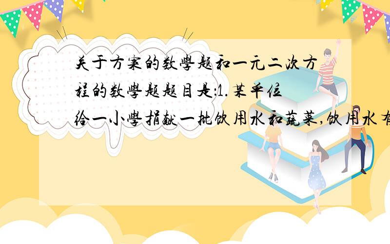 关于方案的数学题和一元二次方程的数学题题目是：1.某单位给一小学捐献一批饮用水和蔬菜,饮用水有200件,蔬菜有120件,现计划租用甲乙两种货车共8辆,一次性将这批东西全部运到学校,已知