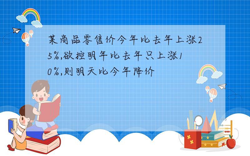 某商品零售价今年比去年上涨25%,欲控明年比去年只上涨10%,则明天比今年降价