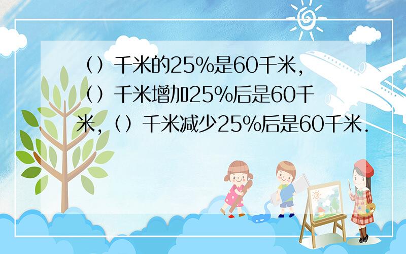 （）千米的25%是60千米,（）千米增加25%后是60千米,（）千米减少25%后是60千米.