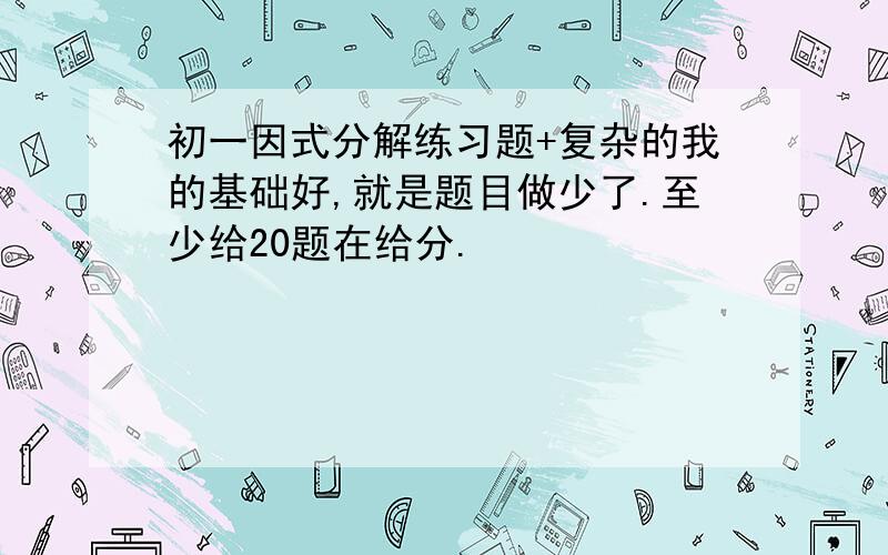 初一因式分解练习题+复杂的我的基础好,就是题目做少了.至少给20题在给分.