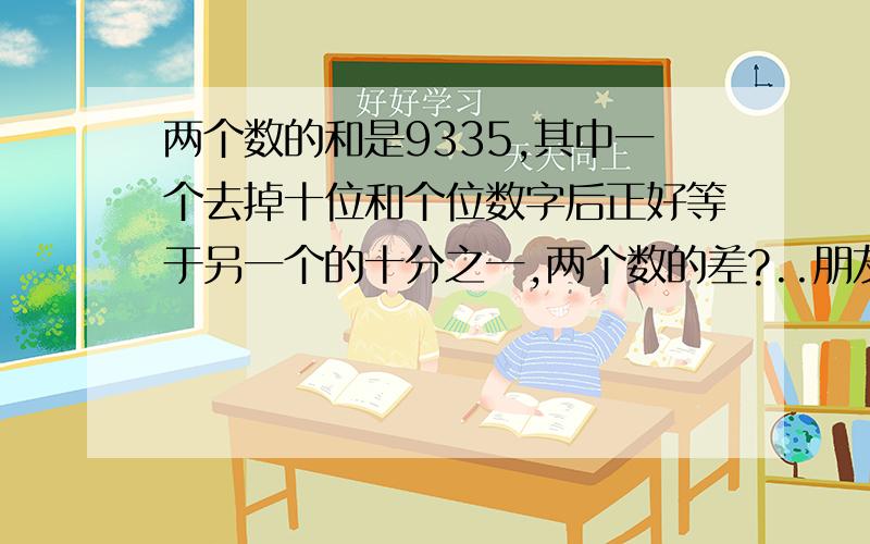 两个数的和是9335,其中一个去掉十位和个位数字后正好等于另一个的十分之一,两个数的差?..朋友吖 是去掉个位和十位的数 是