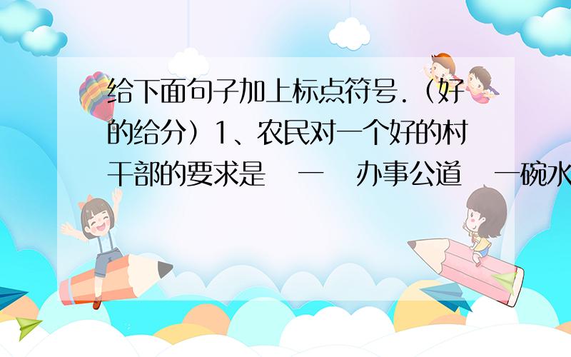 给下面句子加上标点符号.（好的给分）1、农民对一个好的村干部的要求是   一   办事公道   一碗水端平   二   自己不要吃得太饱   三   有经济头脑2、他滔滔不绝地讲起趣闻来   狮子敢向凶