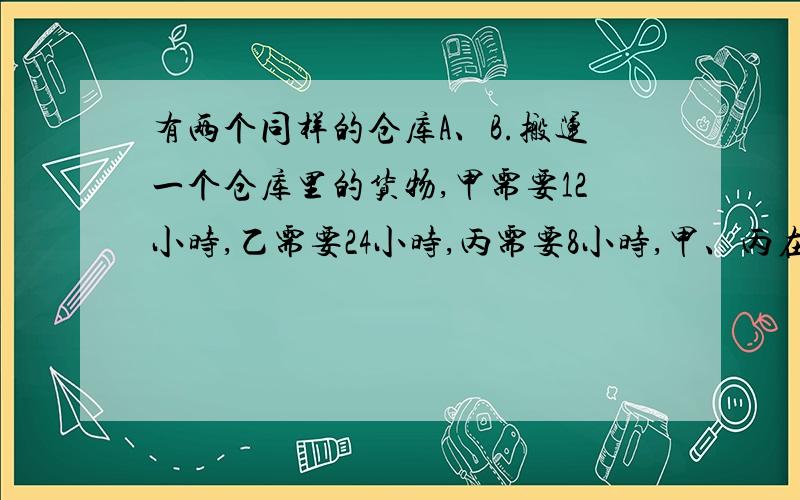 有两个同样的仓库A、B.搬运一个仓库里的货物,甲需要12小时,乙需要24小时,丙需要8小时,甲、丙在A仓库,乙在B仓库,同时开始搬运.中途丙又转向帮助乙搬.最后两个仓库同时搬完.丙帮助甲、乙各