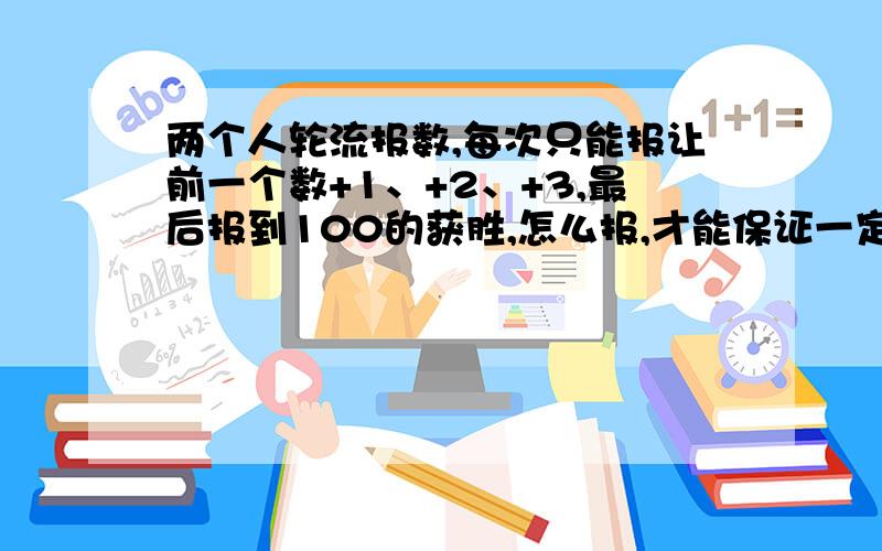 两个人轮流报数,每次只能报让前一个数+1、+2、+3,最后报到100的获胜,怎么报,才能保证一定能赢