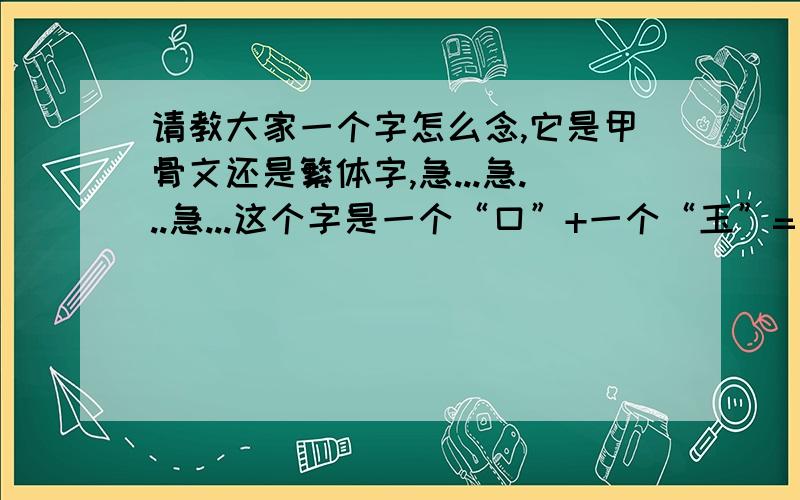 请教大家一个字怎么念,它是甲骨文还是繁体字,急...急...急...这个字是一个“口”+一个“玉”=（口玉） 这个字怎么念,词典里都查不到的,是不是甲骨文还是繁体字呢?