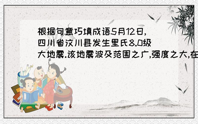 根据句意巧填成语5月12日,四川省汶川县发生里氏8.0级大地震.该地震波及范围之广,强度之大,在新中国史上是（ ）的.灾情就是命令,党中央国务院立刻行动起来,温家宝总理（ ）,亲赴灾区慰问