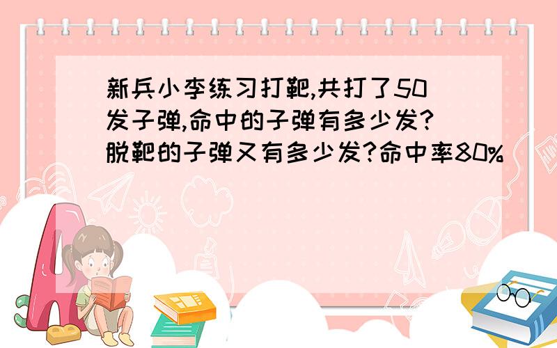 新兵小李练习打靶,共打了50发子弹,命中的子弹有多少发?脱靶的子弹又有多少发?命中率80%