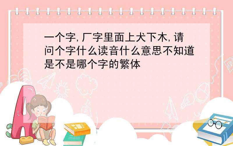 一个字,厂字里面上犬下木,请问个字什么读音什么意思不知道是不是哪个字的繁体